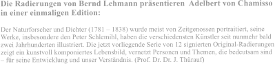 Die Radierungen von Bernd Lehmann prsentieren  Adelbert von Chamisso  in einer einmaligen Edition:   Der Naturforscher und Dichter (1781  1838) wurde meist von Zeitgenossen portraitiert, seine Werke, insbesondere den Peter Schlemihl, haben die verschiedensten Knstler seit nunmehr bald zwei Jahrhunderten illustriert. Die jetzt vorliegende Serie von 12 signierten Original-Radierungen zeigt ein kunstvoll komponiertes Lebensbild, vernetzt Personen und Themen, die bedeutsam sind  fr seine Entwicklung und unser Verstndnis. (Prof. Dr. Dr. J. Thrauf)